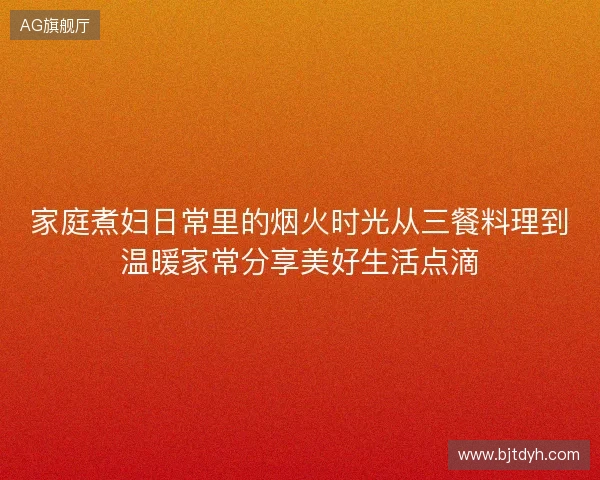 家庭煮妇日常里的烟火时光从三餐料理到温暖家常分享美好生活点滴